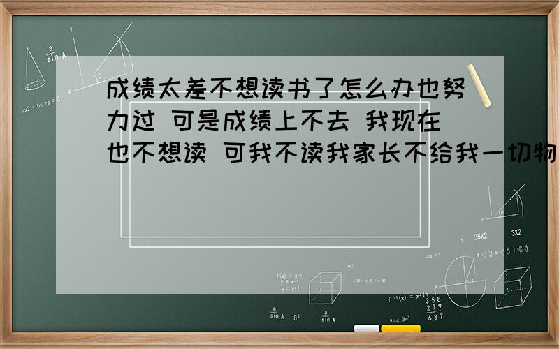 成绩太差不想读书了怎么办也努力过 可是成绩上不去 我现在也不想读 可我不读我家长不给我一切物质资源包括饭.我也不知是继续读还是干嘛 该怎么办 我晚上也不是没看过书 但是我感觉我