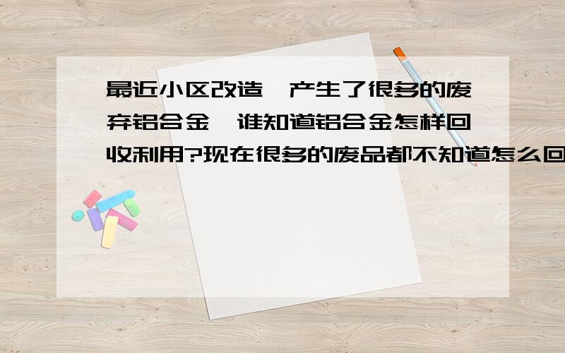 最近小区改造,产生了很多的废弃铝合金,谁知道铝合金怎样回收利用?现在很多的废品都不知道怎么回收