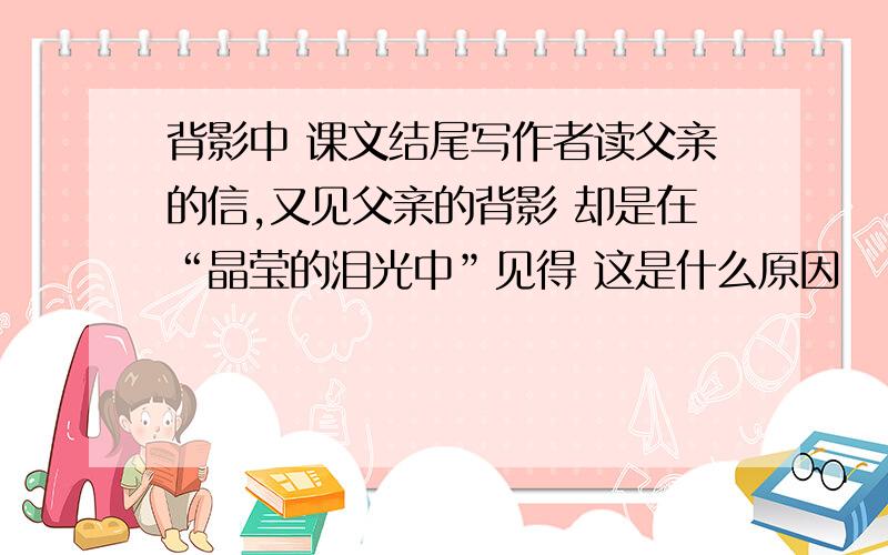 背影中 课文结尾写作者读父亲的信,又见父亲的背影 却是在“晶莹的泪光中”见得 这是什么原因