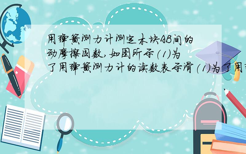 用弹簧测力计测定木块AB间的动摩擦因数,如图所示(1)为了用弹簧测力计的读数表示滑(1)为了用弹簧测力计的读数表示滑动摩擦力，两种情况下，木块A是否都一定做匀速运动？（2）若木块A在