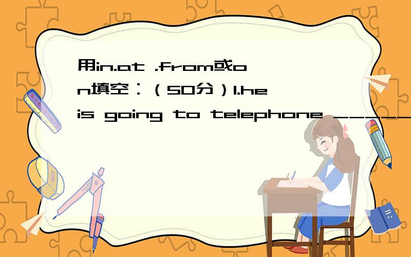 用in.at .from或on填空：（50分）1.he is going to telephone _____five o'clock.2.my birthday is _________may 12st.3.It is always cold ___________February.4.she isn't french.she comes_________spain.5.my father was there ___________1942.6.were you