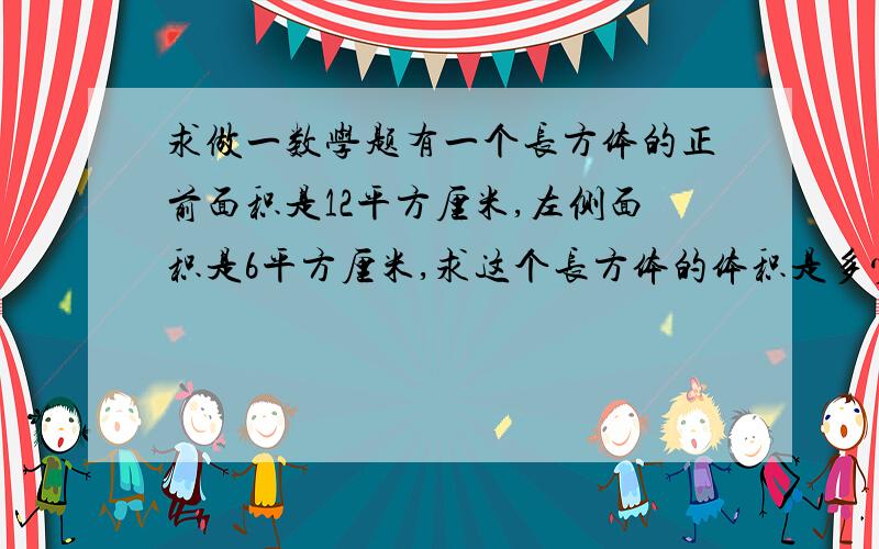 求做一数学题有一个长方体的正前面积是12平方厘米,左侧面积是6平方厘米,求这个长方体的体积是多少立方厘米?亲……给个过程