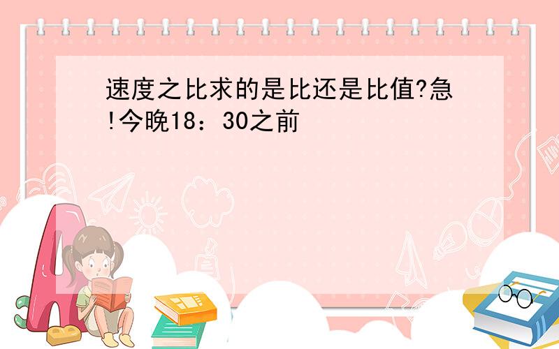 速度之比求的是比还是比值?急!今晚18：30之前