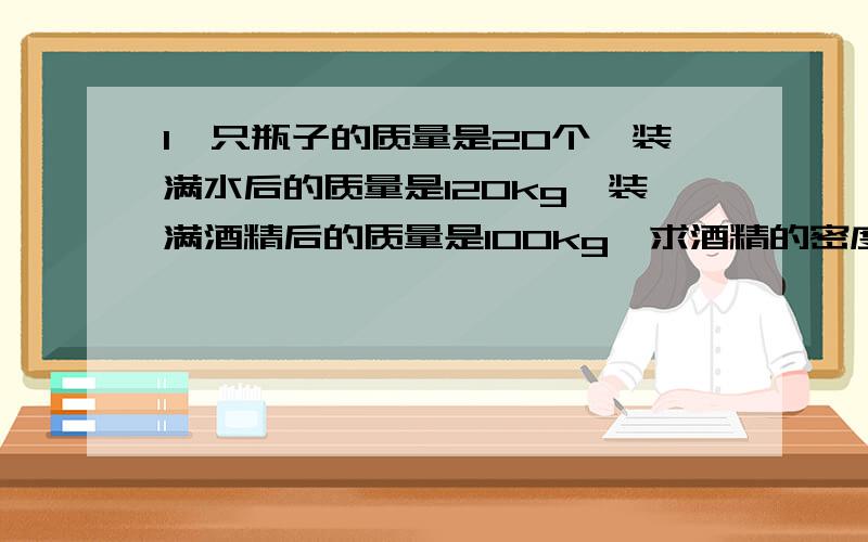 1一只瓶子的质量是20个,装满水后的质量是120kg,装满酒精后的质量是100kg,求酒精的密度是多少?2一只瓶子盛满水时总质量为200g,盛满油时总质量为176g,求这只瓶子的质量和瓶子的容积分别为多少