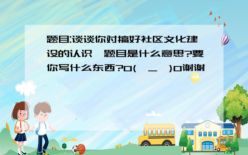 题目:谈谈你对搞好社区文化建设的认识,题目是什么意思?要你写什么东西?O(∩_∩)O谢谢