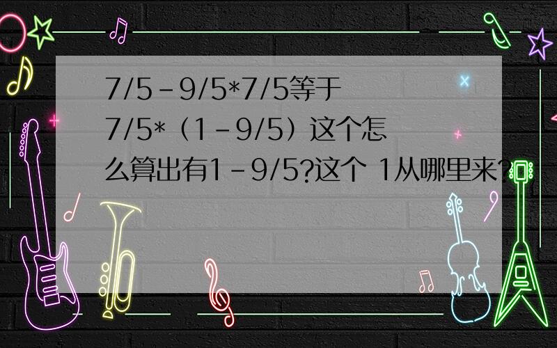 7/5-9/5*7/5等于 7/5*（1-9/5）这个怎么算出有1-9/5?这个 1从哪里来?