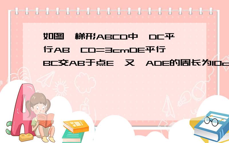 如图,梯形ABCD中,DC平行AB,CD=3cmDE平行BC交AB于点E,又△ADE的周长为10cm求梯形ABCD的周长