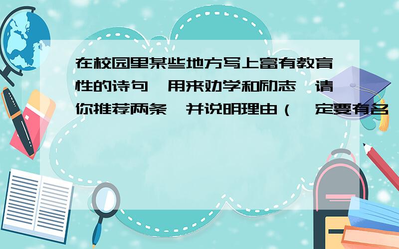 在校园里某些地方写上富有教育性的诗句,用来劝学和励志,请你推荐两条,并说明理由（一定要有名,写出作示例：纸上得来终觉浅,绝知此事要躬行.（陆游）理由：它提醒师生,从书本上得到的