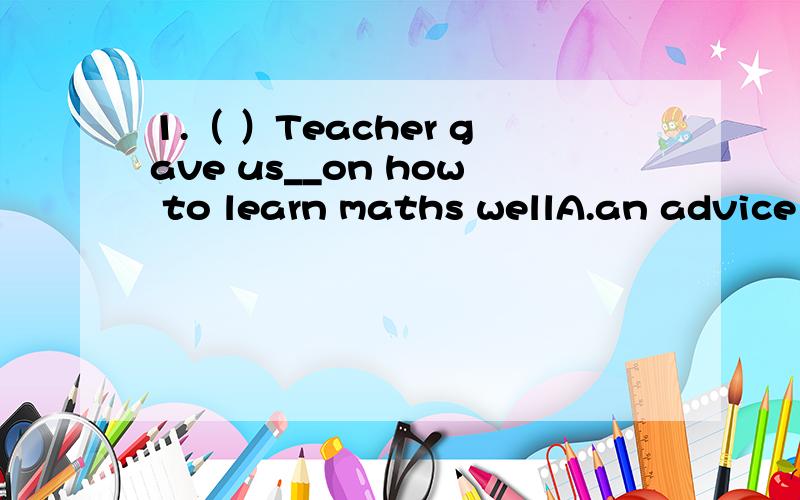 1.（ ）Teacher gave us__on how to learn maths wellA.an advice B.mnch advice C.a piece advice D.some advices2.( )Everyone_____hear the news yesterday afternoon.A.were surprised at B.was surprised to C.is surprised at D.surprised at3.It was_____of yo