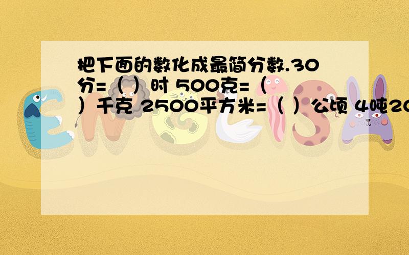 把下面的数化成最简分数.30分=（ ）时 500克=（ ）千克 2500平方米=（ ）公顷 4吨200千克=（ ）吨要是最简分数.不是最简分数的就错了.