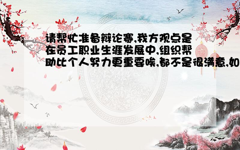 请帮忙准备辩论赛,我方观点是在员工职业生涯发展中,组织帮助比个人努力更重要唉,都不是很满意,如果靠这个思路上场肯定被打爆,还是谢谢了,随便选个写的长的吧