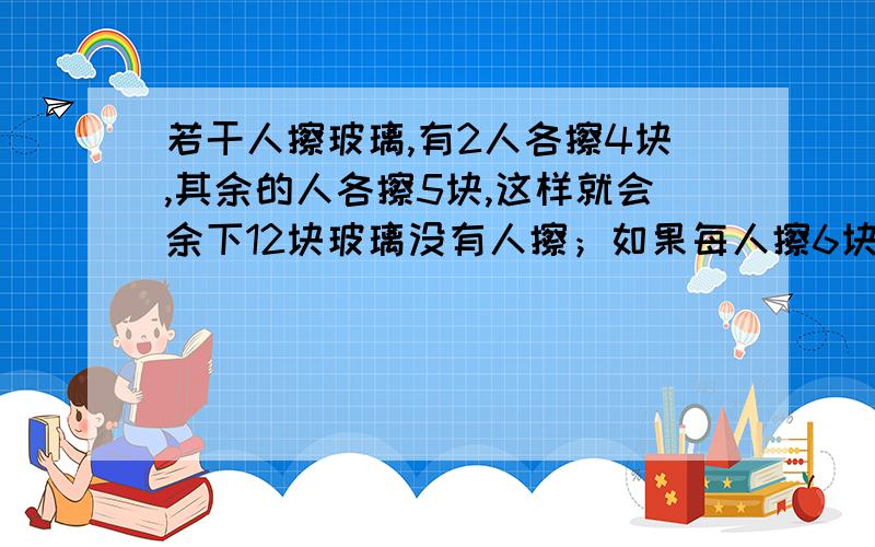 若干人擦玻璃,有2人各擦4块,其余的人各擦5块,这样就会余下12块玻璃没有人擦；如果每人擦6块,那么正好擦完.擦玻璃的有多少人?共有多少块玻璃?（列方程解答）