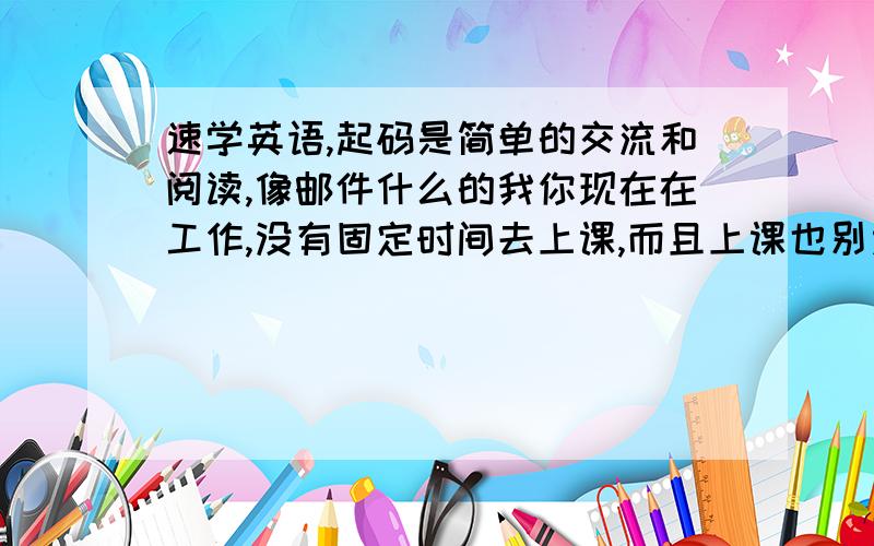 速学英语,起码是简单的交流和阅读,像邮件什么的我你现在在工作,没有固定时间去上课,而且上课也别太听得进去,有没有什么速成的英语,因为我的公司大多数人都英语很好,我的英语很差,几