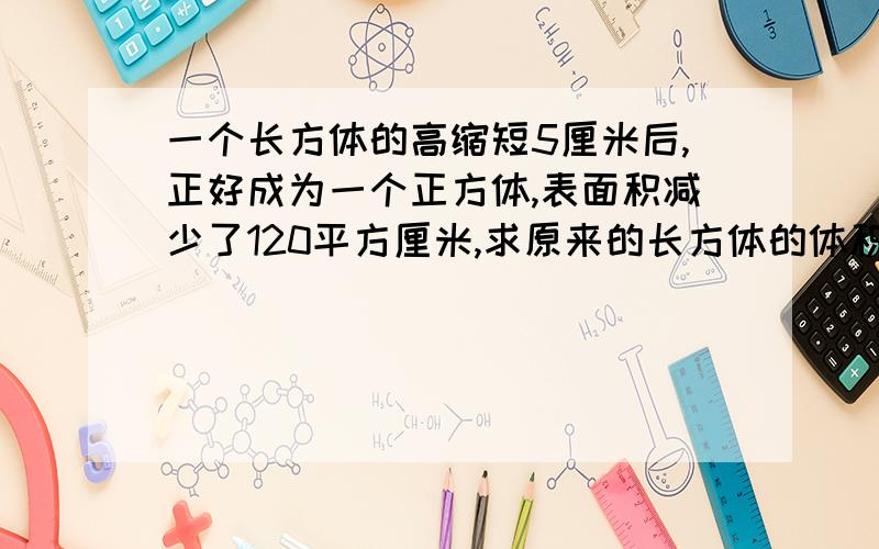 一个长方体的高缩短5厘米后,正好成为一个正方体,表面积减少了120平方厘米,求原来的长方体的体积和表面积（要解释为什么做这一步）