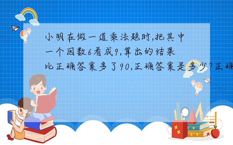 小明在做一道乘法题时,把其中一个因数6看成9,算出的结果比正确答案多了90,正确答案是多少?正确算式!