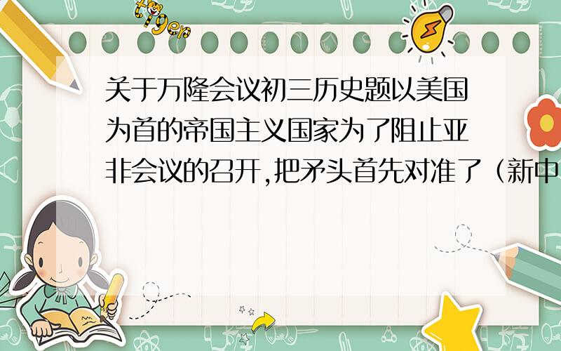 关于万隆会议初三历史题以美国为首的帝国主义国家为了阻止亚非会议的召开,把矛头首先对准了（新中国）.激励挑拨中国与亚非的关系 对此中国代表团是怎样应对的?