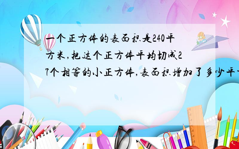 一个正方体的表面积是240平方米,把这个正方体平均切成27个相等的小正方体,表面积增加了多少平方米?