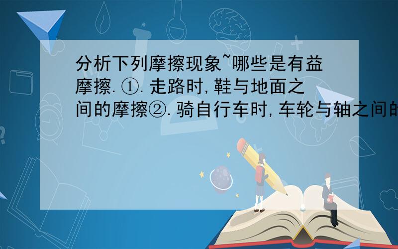 分析下列摩擦现象~哪些是有益摩擦.①.走路时,鞋与地面之间的摩擦②.骑自行车时,车轮与轴之间的摩擦③.汽车行驶时,汽车与空气之间的摩擦④.皮带传动中,皮带与皮带轮之间的摩擦0(o.o)0