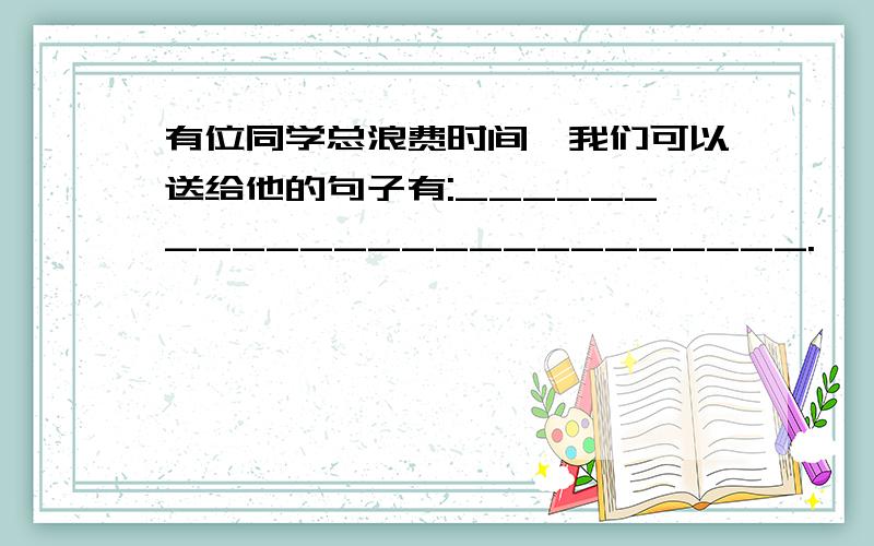 有位同学总浪费时间,我们可以送给他的句子有:_________________________.