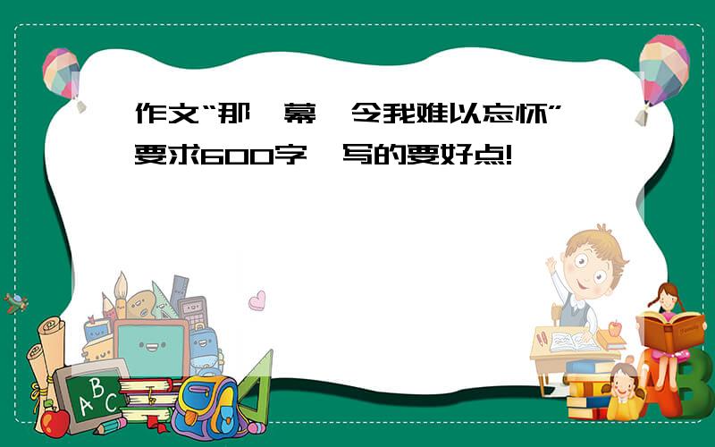 作文“那一幕,令我难以忘怀”要求600字、写的要好点!