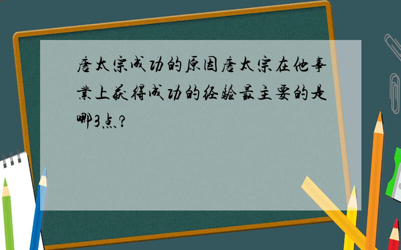 唐太宗成功的原因唐太宗在他事业上获得成功的经验最主要的是哪3点?