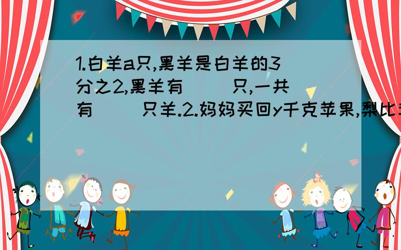 1.白羊a只,黑羊是白羊的3分之2,黑羊有( )只,一共有（ ）只羊.2.妈妈买回y千克苹果,梨比苹果的2分之1多2千克,梨有（ ）千克.