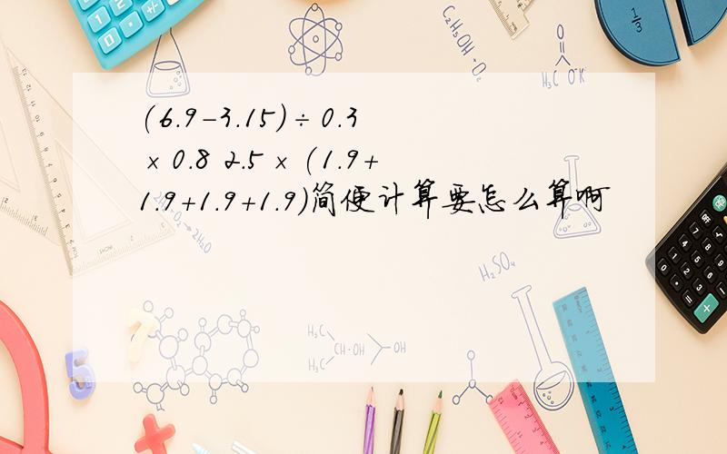 (6.9-3.15)÷0.3×0.8 2.5×(1.9+1.9+1.9+1.9)简便计算要怎么算啊