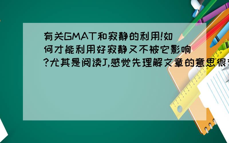 有关GMAT和寂静的利用!如何才能利用好寂静又不被它影响?尤其是阅读J,感觉先理解文章的意思很有帮助,但是正确率并没有很高.而且容易忽略原文,直接看选项.这个怎么办!