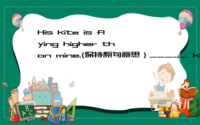 His kite is flying higher than mine.(保持原句意思）_____ kite _____ flying _____ _____ _____ his.