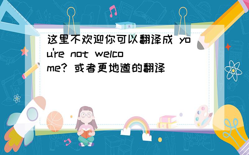 这里不欢迎你可以翻译成 you're not welcome? 或者更地道的翻译