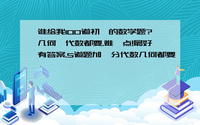 谁给我100道初一的数学题?几何,代数都要.难一点!最好有答案.5道题加一分代数几何都要