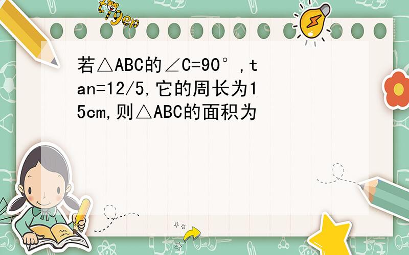 若△ABC的∠C=90°,tan=12/5,它的周长为15cm,则△ABC的面积为