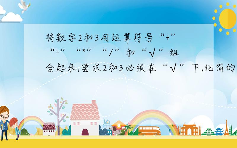 将数字2和3用运算符号“+”“-”“*”“/”和“√”组合起来,要求2和3必须在“√”下,化简的结果是√2或√3的整数倍.例如：（√3+√2）（√3-√2）*√2=√2.“√”是“根号”