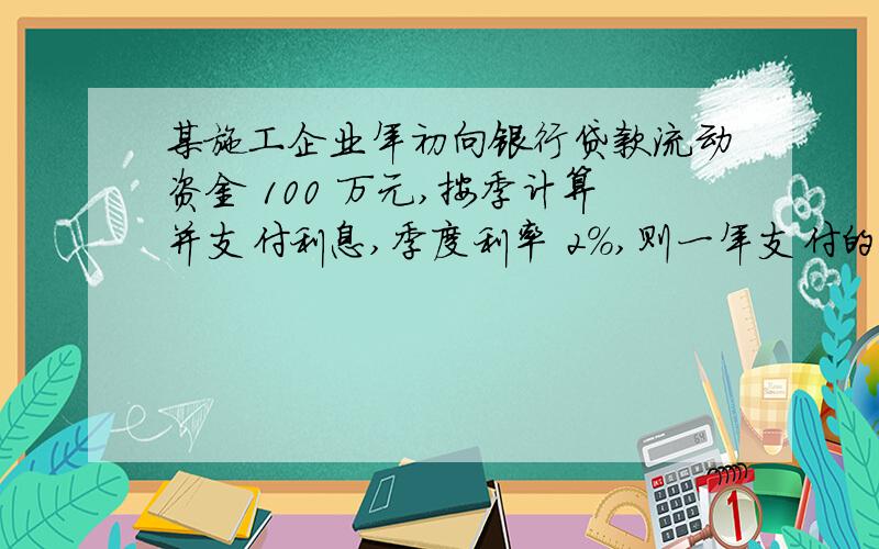 某施工企业年初向银行贷款流动资金 100 万元,按季计算并支付利息,季度利率 2%,则一年支付的利息总和为