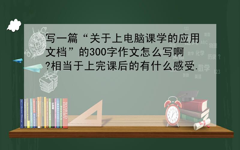 写一篇“关于上电脑课学的应用文档”的300字作文怎么写啊?相当于上完课后的有什么感受.