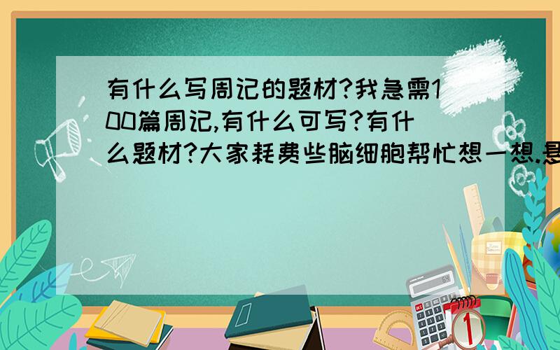 有什么写周记的题材?我急需100篇周记,有什么可写?有什么题材?大家耗费些脑细胞帮忙想一想.悬赏金100,一篇周记1,共100.谁帮我谁得.