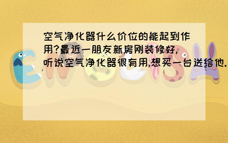 空气净化器什么价位的能起到作用?最近一朋友新房刚装修好,听说空气净化器很有用,想买一台送给他.