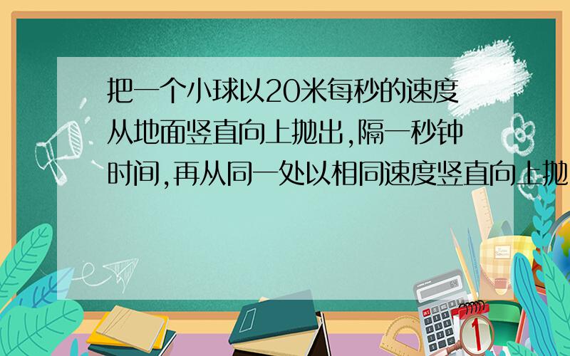 把一个小球以20米每秒的速度从地面竖直向上抛出,隔一秒钟时间,再从同一处以相同速度竖直向上抛出另一个球,求第二个小球抛出多长时间和第一个小球相遇?空气阻力不记,g 取10米每二次方