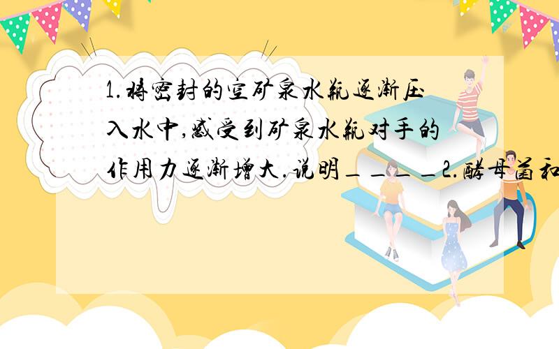 1.将密封的空矿泉水瓶逐渐压入水中,感受到矿泉水瓶对手的作用力逐渐增大.说明____2.酵母菌和醋酸菌都是单细胞生物,它们的细胞结构中最主要的区别是_____3.人类从鸟类飞行得到启示发明了