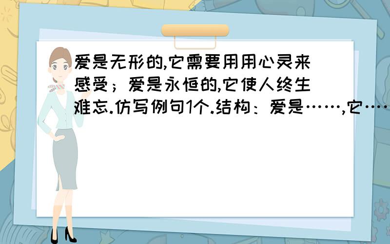 爱是无形的,它需要用用心灵来感受；爱是永恒的,它使人终生难忘.仿写例句1个.结构：爱是……,它……………….