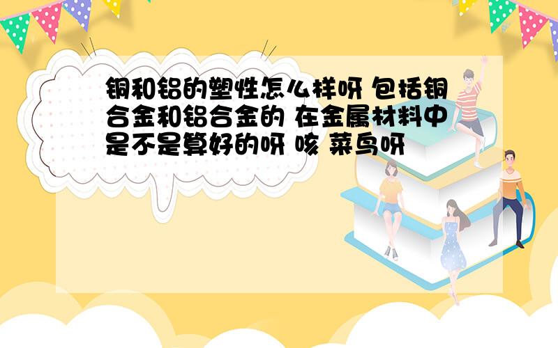 铜和铝的塑性怎么样呀 包括铜合金和铝合金的 在金属材料中是不是算好的呀 咳 菜鸟呀