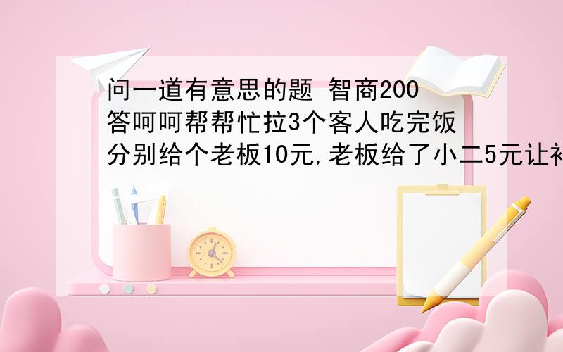 问一道有意思的题 智商200答呵呵帮帮忙拉3个客人吃完饭分别给个老板10元,老板给了小二5元让补给3个客人,小二在途中私吞了2元,就只补给客人一人一元,那是不是就是说每个客人交了9元,可小