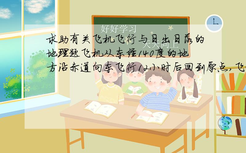 求助有关飞机飞行与日出日落的地理题飞机从东经140度的地方沿赤道向东飞行12小时后回到原点,飞机起飞时,赤道上日落地的经度是东经60度,日出地的经度是西经120.请问为什么飞机飞行过程