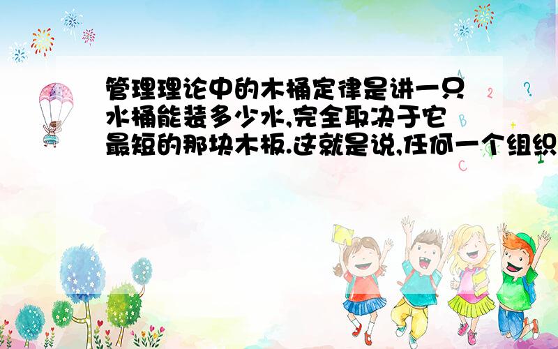 管理理论中的木桶定律是讲一只水桶能装多少水,完全取决于它最短的那块木板.这就是说,任何一个组织都