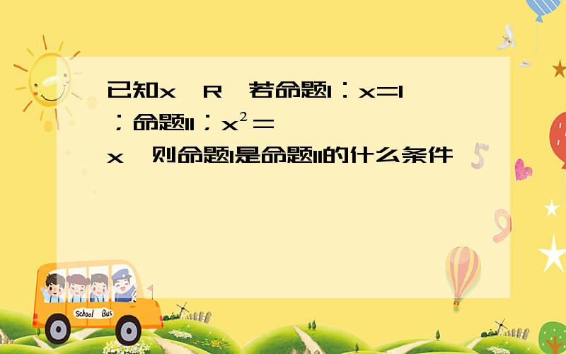 已知x∈R,若命题I：x=1；命题II；x²=x,则命题I是命题II的什么条件