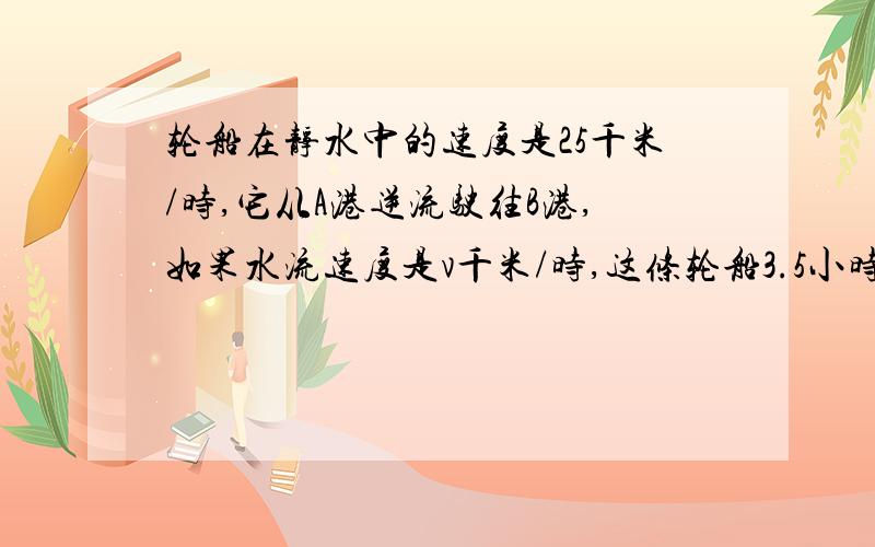 轮船在静水中的速度是25千米/时,它从A港逆流驶往B港,如果水流速度是v千米/时,这条轮船3.5小时到达B港①用式子表示：A港与B港的距离是多少千米?②用式子表示：这条轮船再从B港返回A港,需