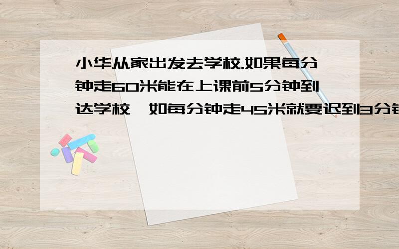 小华从家出发去学校.如果每分钟走60米能在上课前5分钟到达学校,如每分钟走45米就要迟到3分钟.小华家距学校有多少米?