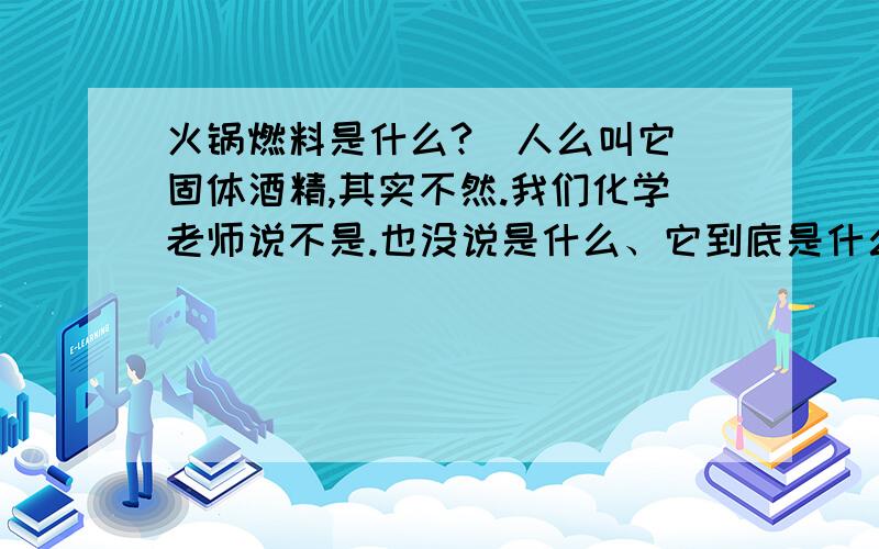 火锅燃料是什么?（人么叫它 固体酒精,其实不然.我们化学老师说不是.也没说是什么、它到底是什么?