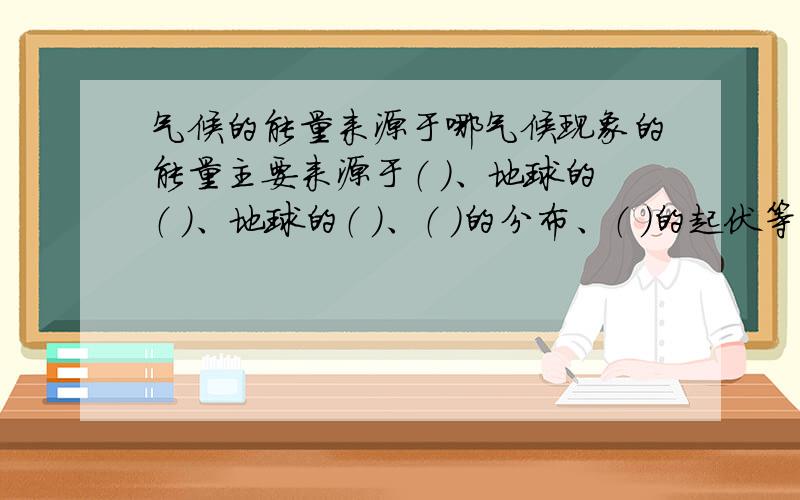 气候的能量来源于哪气候现象的能量主要来源于（ ）、地球的（ ）、地球的（ ）、（ ）的分布、（ ）的起伏等都影响着太阳辐射的强弱和变化,因而对气候产生非常大的影响.