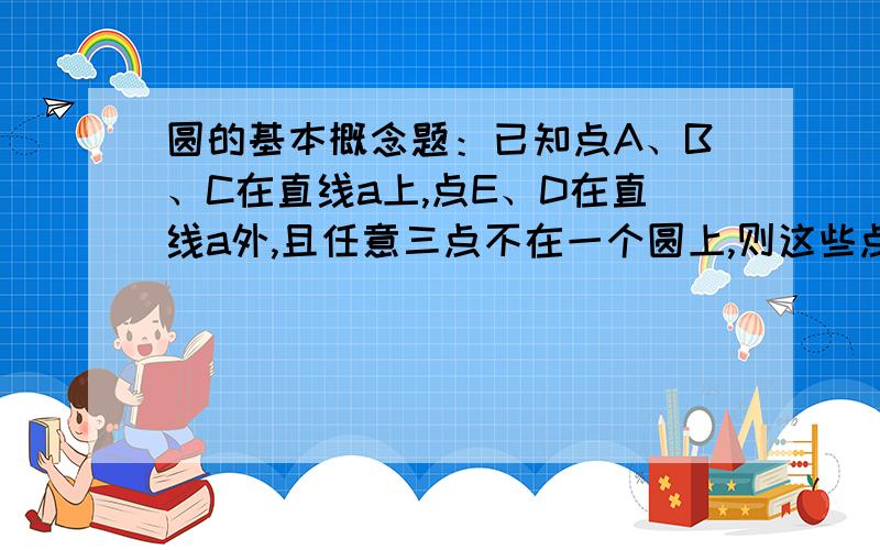 圆的基本概念题：已知点A、B、C在直线a上,点E、D在直线a外,且任意三点不在一个圆上,则这些点最多已知点A、B、C在直线a上,点E、D在直线a外,且任意三点不在一个圆上,则这些点最多可以决定